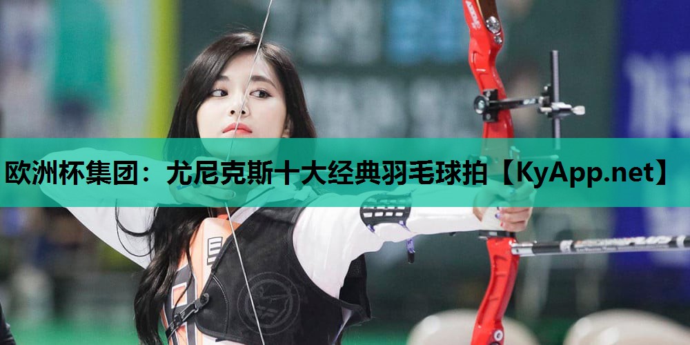 欧洲杯集团：尤尼克斯十大经典羽毛球拍