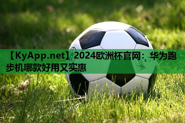 2024欧洲杯官网：华为跑步机哪款好用又实惠