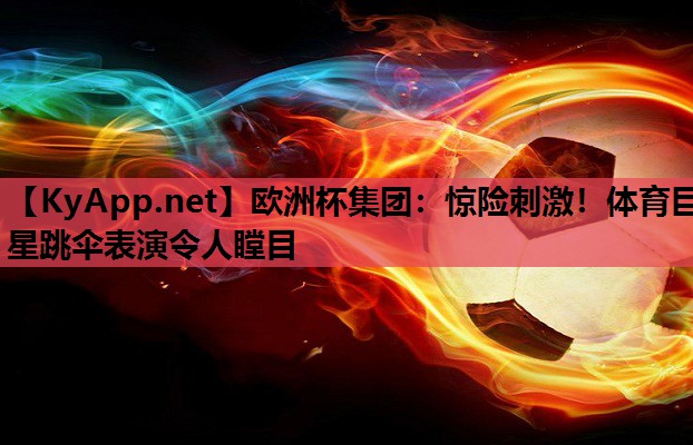 欧洲杯集团：惊险刺激！体育巨星跳伞表演令人瞠目