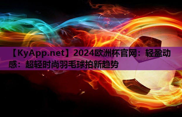 2024欧洲杯官网：轻盈动感：超轻时尚羽毛球拍新趋势