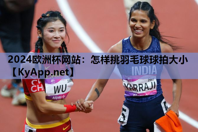 2024欧洲杯网站：怎样挑羽毛球球拍大小