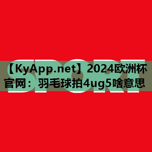 2024欧洲杯官网：羽毛球拍4ug5啥意思