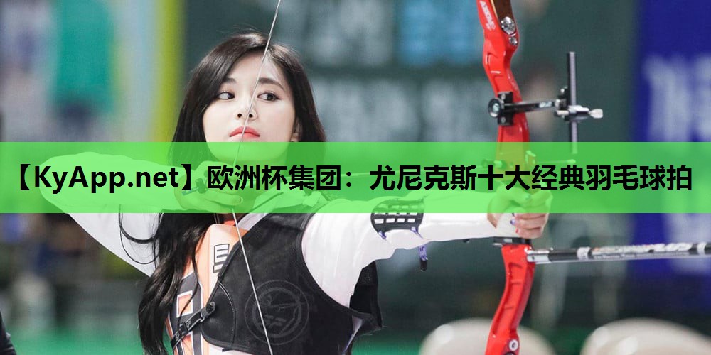 尤尼克斯十大经典羽毛球拍 尤尼克斯十大经典羽毛球拍